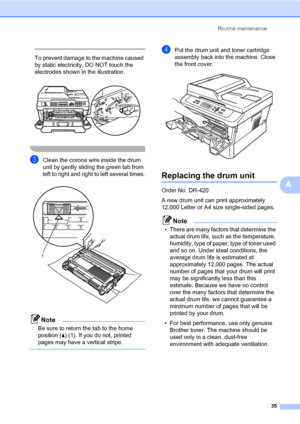 Page 49Routine maintenance
35
A
 
To prevent damage to the machine caused 
by static electricity, DO NOT touch the 
electrodes shown in the illustration.
 
 
cClean the corona wire inside the drum 
unit by gently sliding the green tab from 
left to right and right to left several times.
 
Note
Be sure to return the tab to the home 
position (a) (1). If you do not, printed 
pages may have a vertical stripe.
 
dPut the drum unit and toner cartridge 
assembly back into the machine. Close 
the front cover....