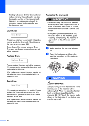 Page 5036
• Printing with a non-Brother drum unit may 
reduce not only the print quality but also 
the quality and life of the machine itself. 
Warranty coverage does not apply to 
problems caused by the use of a non-
Brother drum unit.
 
Drum ErrorA
 
Drum Error
 
The corona wire has become dirty. Clean the 
corona wire in the drum unit. (See Cleaning 
the corona wire on page 34.)
If you cleaned the corona wire and Drum 
Error was not cleared, replace the drum unit 
with a new one.
Replace DrumA
 
Replace...
