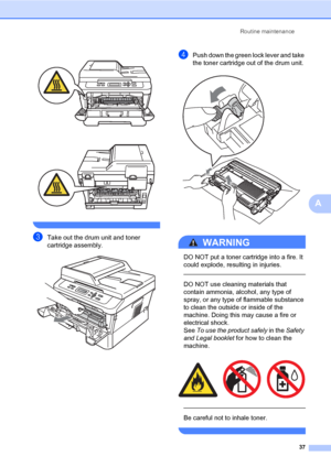 Page 51Routine maintenance
37
A
 
 
 
cTake out the drum unit and toner 
cartridge assembly.
 
dPush down the green lock lever and take 
the toner cartridge out of the drum unit.
 
WARNING 
DO NOT put a toner cartridge into a fire. It 
could explode, resulting in injuries.
  
DO NOT use cleaning materials that 
contain ammonia, alcohol, any type of 
spray, or any type of flammable substance 
to clean the outside or inside of the 
machine. Doing this may cause a fire or 
electrical shock. 
See To use the product...