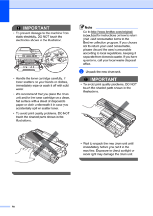 Page 5238
IMPORTANT
• To prevent damage to the machine from 
static electricity, DO NOT touch the 
electrodes shown in the illustration.
 
• Handle the toner cartridge carefully. If 
toner scatters on your hands or clothes, 
immediately wipe or wash it off with cold 
water.
• We recommend that you place the drum 
unit and/or the toner cartridge on a clean, 
flat surface with a sheet of disposable 
paper or cloth underneath it in case you 
accidentally spill or scatter toner.
• To avoid print quality problems,...