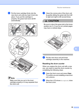 Page 53Routine maintenance
39
A
fPut the toner cartridge firmly into the 
new drum unit until you hear it lock into 
place. If you put the cartridge in 
properly, the green lock lever will lift 
automatically.
 
Note
Make sure that you put in the toner 
cartridge properly or it may separate from 
the drum unit.
 
gClean the corona wire of the drum unit 
by gently sliding the green tab from left 
to right and right to left several times.
CAUTION 
Be sure to return the green tab to the home 
position (a) (1). If...