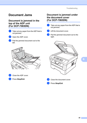 Page 57Troubleshooting
43
B
Document JamsB
Document is jammed in the 
top of the ADF unit 
(For DCP-7065DN)B
aTake out any paper from the ADF that is 
not jammed.
bOpen the ADF cover.
cPull the jammed document out to the 
left.
 
dClose the ADF cover.
ePress Stop/Exit.
Document is jammed under 
the document cover 
(For DCP-7065DN)B
aTake out any paper from the ADF that is 
not jammed.
bLift the document cover.
cPull the jammed document out to the 
right.
 
dClose the document cover.
ePress Stop/Exit.
 