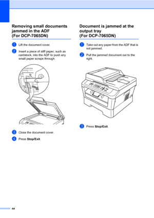 Page 5844
Removing small documents 
jammed in the ADF 
(For DCP-7065DN)B
aLift the document cover.
bInsert a piece of stiff paper, such as 
cardstock, into the ADF to push any 
small paper scraps through.
 
cClose the document cover.
dPress Stop/Exit.
Document is jammed at the 
output tray 
(For DCP-7065DN)B
aTake out any paper from the ADF that is 
not jammed.
bPull the jammed document out to the 
right.
 
cPress Stop/Exit.
 