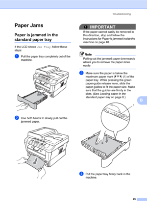 Page 59Troubleshooting
45
B
Paper JamsB
Paper is jammed in the 
standard paper trayB
If the LCD shows Jam Tray, follow these 
steps:
aPull the paper tray completely out of the 
machine.
 
bUse both hands to slowly pull out the 
jammed paper.
 
IMPORTANT
If the paper cannot easily be removed in 
this direction, stop and follow the 
instructions for Paper is jammed inside the 
machine on page 48.
 
Note
Pulling out the jammed paper downwards 
allows you to remove the paper more 
easily.
 
cMake sure the paper is...