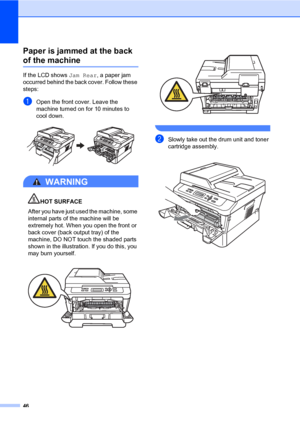 Page 6046
Paper is jammed at the back 
of the machineB
If the LCD shows Jam Rear, a paper jam 
occurred behind the back cover. Follow these 
steps:
aOpen the front cover. Leave the 
machine turned on for 10 minutes to 
cool down.
 
WARNING 
HOT SURFACE
After you have just used the machine, some 
internal parts of the machine will be 
extremely hot. When you open the front or 
back cover (back output tray) of the 
machine, DO NOT touch the shaded parts 
shown in the illustration. If you do this, you 
may burn...