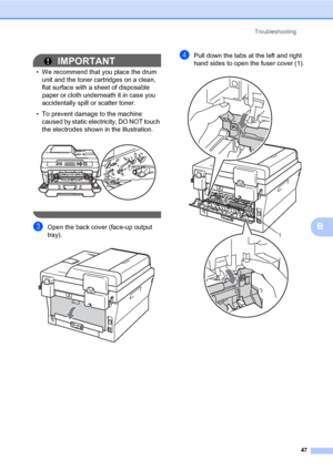 Page 61Troubleshooting
47
B
IMPORTANT
• We recommend that you place the drum 
unit and the toner cartridges on a clean, 
flat surface with a sheet of disposable 
paper or cloth underneath it in case you 
accidentally spill or scatter toner.
• To prevent damage to the machine 
caused by static electricity, DO NOT touch 
the electrodes shown in the illustration.
 
 
cOpen the back cover (face-up output 
tray).
 
dPull down the tabs at the left and right 
hand sides to open the fuser cover (1).
 
1
 