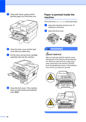 Page 6248
eUsing both hands, gently pull the 
jammed paper out of the fuser unit.
 
fClose the fuser cover and the back 
cover (face-up output tray).
gPut the drum unit and toner cartridge 
assembly back into the machine.
 
hClose the front cover. If the machine 
does not start printing automatically, 
press Start.
Paper is jammed inside the 
machineB
If the LCD shows Jam Inside, follow these steps:
aLeave the machine turned on for 10 
minutes to cool down.
bOpen the front cover. 
WARNING 
HOT SURFACE
After you...