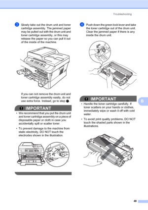 Page 63Troubleshooting
49
B
cSlowly take out the drum unit and toner 
cartridge assembly. The jammed paper 
may be pulled out with the drum unit and 
toner cartridge assembly, or this may 
release the paper so you can pull it out 
of the inside of the machine.
 
If you can not remove the drum unit and 
toner cartridge assembly easily, do not 
use extra force. Instead, go to step g.
IMPORTANT
• We recommend that you put the drum unit 
and toner cartridge assembly on a piece of 
disposable paper or cloth in case...