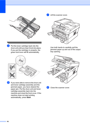 Page 6450
 
 
ePut the toner cartridge back into the 
drum unit until you hear it lock into place. 
If you put the cartridge in properly, the 
green lock lever will lift automatically.
 
fIf you were able to remove the drum unit 
and toner cartridge assembly and the 
jammed paper, you have cleared the 
paper jam. Put the drum unit and toner 
cartridge assembly back into the 
machine and close the front cover. If the 
machine does not start printing 
automatically, press Start.
gLift the scanner cover. 
Use both...