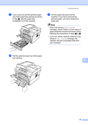 Page 65Troubleshooting
51
B
iIf you could not pull the jammed paper 
out of the output tray opening as shown 
in step g, take the paper tray 
completely out of the machine.
 
jPull the jammed paper out of the paper 
tray opening.
 
kPut the paper tray back into the 
machine. If you have removed the 
jammed paper, you have cleared the 
paper jam.
Note
• If the LCD shows a Jam Inside 
message, check if there is a torn piece of 
paper inside the machine and drum unit by 
following the instructions in steps c to...