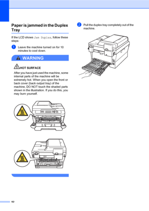 Page 6652
Paper is jammed in the Duplex 
TrayB
If the LCD shows Jam Duplex, follow these 
steps:
aLeave the machine turned on for 10 
minutes to cool down.
WARNING 
HOT SURFACE
After you have just used the machine, some 
internal parts of the machine will be 
extremely hot. When you open the front or 
back cover (back output tray) of the 
machine, DO NOT touch the shaded parts 
shown in the illustration. If you do this, you 
may burn yourself.
 
 
 
bPull the duplex tray completely out of the 
machine.
 
 