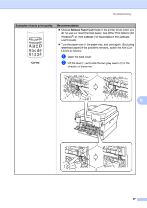 Page 81Troubleshooting
67
B
 
CurledChoose Reduce Paper Curl mode in the printer driver when you 
do not use our recommended paper. See Other Print Options (for 
Windows
®) or Print Settings (For Macintosh) in the Software 
Users Guide.
Turn the paper over in the paper tray, and print again. (Excluding 
letterhead paper) If the problems remains, switch the Anti-Curl 
Levers as follows:
aOpen the back cover.
bLift the lever (1) and slide the two gray levers (2) in the 
direction of the arrow.
 
Examples of...