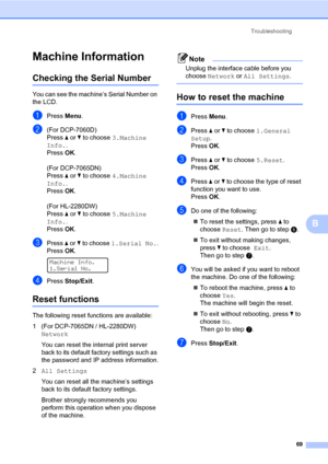 Page 83Troubleshooting
69
B
Machine InformationB
Checking the Serial NumberB
You can see the machine’s Serial Number on 
the LCD.
aPress Menu.
b(For DCP-7060D)
Press a or b to choose 3.Machine 
Info.. 
Press OK.
(For DCP-7065DN)
Press a or b to choose 4.Machine 
Info.. 
Press OK.
(For HL-2280DW)
Press a or b to choose 5.Machine 
Info.. 
Press OK.
cPress a or b to choose 1.Serial No..
Press OK.
 
Machine Info.
1.Serial No.
dPress Stop/Exit.
Reset functionsB
The following reset functions are available:
1 (For...
