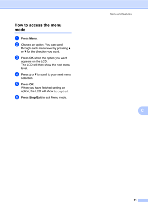 Page 85Menu and features
71
C How to access the menu 
modeC
aPress Menu.
bChoose an option. You can scroll 
through each menu level by pressing a 
or b for the direction you want.
cPress OK when the option you want 
appears on the LCD.
The LCD will then show the next menu 
level.
dPress a or b to scroll to your next menu 
selection.
ePress OK.
When you have finished setting an 
option, the LCD will show Accepted.
fPress Stop/Exit to exit Menu mode.
 
