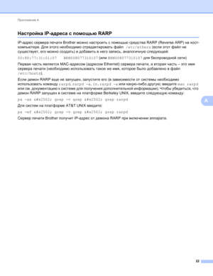 Page 109Приложение А 
22
A
Настройка IP-адреса с помощью RARPA
IP-адрес сервера печати Brother можно настроить с помощью средства RARP (Reverse ARP) на хост-
компьютере. Для этого необходимо отредактировать файл /etc/ethers (если этот файл не 
существует, его можно создать) и добавить в него запись, аналогичную следующей:
00:80:77:31:01:07   BRN008077310107 (или BRW008077310107 для беспроводной сети)
Первая часть является MAC-адресом (адресом Ethernet) сервера печати, а вторая часть – это имя 
сервера
 печати...