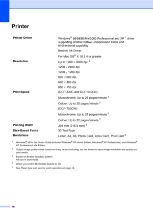 Page 10496
PrinterD
1Windows® XP in this User’s Guide includes Windows® XP Home Edition, Windows® XP Professional, and Windows® 
XP Professional x64 Edition.
2Output image quality varies based on many factors including, but not limited to input image resolution and quality and 
print media.
3Based on Brother standard pattern.
A4 size in draft mode.
4When you set the Borderless feature to On.
5See Paper type and size for each operationon page 14.
Printer Driver
Windows® 98/98SE/Me/2000 Professional and XP1 driver...