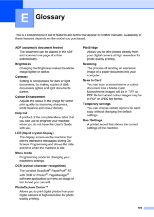 Page 109101
E
This is a comprehensive list of features and terms that appear in Brother manuals. Availability of 
these features depends on the model you purchased.
GlossaryE
ADF (automatic document feeder)
The document can be placed in the ADF 
and scanned one page at a time 
automatically.
Brightness
Changing the Brightness makes the whole 
image lighter or darker.
Contrast
Setting to compensate for dark or light 
documents, by making copies of dark 
documents lighter and light documents 
darker.
Colour...