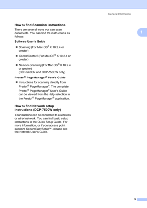 Page 13General Information
5
1
How to find Scanning instructions1
There are several ways you can scan 
documents. You can find the instructions as 
follows:
Software User’s Guide
„Scanning (For Mac OS
® X 10.2.4 or 
greater)
„ControlCenter2 (For Mac OS
® X 10.2.4 or 
greater)
„Network Scanning (For Mac OS
® X 10.2.4 
or greater)
(DCP-540CN and DCP-750CW only)
Presto!
® PageManager® User’s Guide
„Instructions for scanning directly from 
Presto!
® PageManager®. The complete 
Presto!
® PageManager® Users Guide...