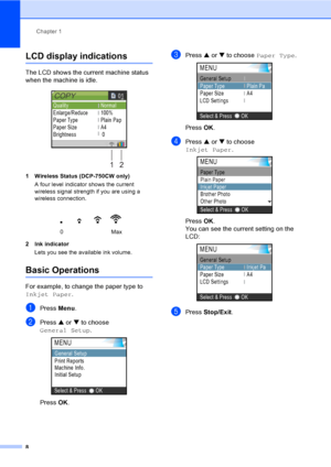 Page 16Chapter 1
8
LCD display indications 1
The LCD shows the current machine status 
when the machine is idle.
 
1 Wireless Status (DCP-750CW only)
A four level indicator shows the current 
wireless signal strength if you are using a 
wireless connection. 
2 Ink indicator
Lets you see the available ink volume.
Basic Operations1
For example, to change the paper type to 
Inkjet Paper.
aPress Menu.
bPress a or b to choose 
General Setup.
 
Press OK.
cPress a or b to choose Paper Type. 
Press OK.
dPress a or b to...
