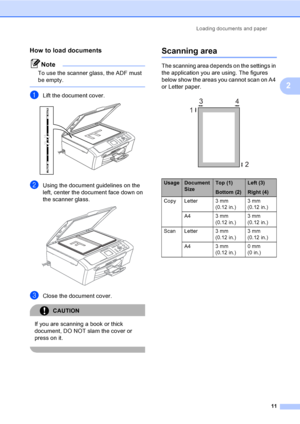 Page 19Loading documents and paper
11
2
How to load documents2
Note
To use the scanner glass, the ADF must 
be empty.
 
aLift the document cover. 
bUsing the document guidelines on the 
left, center the document face down on 
the scanner glass.
 
cClose the document cover.
CAUTION 
If you are scanning a book or thick 
document, DO NOT slam the cover or 
press on it.
 
Scanning area2
The scanning area depends on the settings in 
the application you are using. The figures 
below show the areas you cannot scan on...