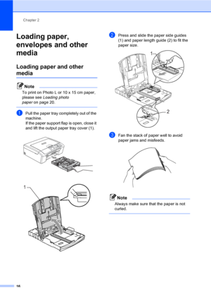 Page 24Chapter 2
16
Loading paper, 
envelopes and other 
media
2
Loading paper and other 
media2
Note
To print on Photo L or 10 x 15 cm paper, 
please see Loading photo 
paperon page 20.
 
aPull the paper tray completely out of the 
machine.
If the paper support flap is open, close it 
and lift the output paper tray cover (1).
 
 
bPress and slide the paper side guides 
(1) and paper length guide (2) to fit the 
paper size.
 
cFan the stack of paper well to avoid 
paper jams and misfeeds.
 
Note
Always make...