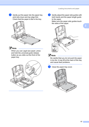 Page 25Loading documents and paper
17
2
dGently put the paper into the paper tray 
print side down and top edge first.
Check that the paper is flat in the tray.
 
Note
When you use Legal size paper, press 
and hold the universal guide release 
button as you slide out the front of the 
paper tray.
 
 
eGently adjust the paper side guides with 
both hands and the paper length guide 
to the paper.
Make sure the paper side guides touch 
the sides of the paper.
 
Note
Be careful that you do not push the paper 
in...