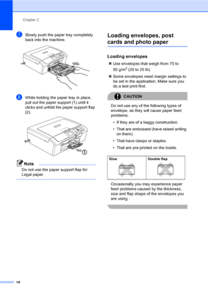 Page 26Chapter 2
18
gSlowly push the paper tray completely 
back into the machine.
 
hWhile holding the paper tray in place, 
pull out the paper support (1) until it 
clicks and unfold the paper support flap 
(2).
 
Note
Do not use the paper support flap for 
Legal paper.
 
Loading envelopes, post 
cards and photo paper2
Loading envelopes2
„Use envelopes that weigh from 75 to 
95 g/m
2 (20 to 25 lb).
„Some envelopes need margin settings to 
be set in the application. Make sure you 
do a test print first....