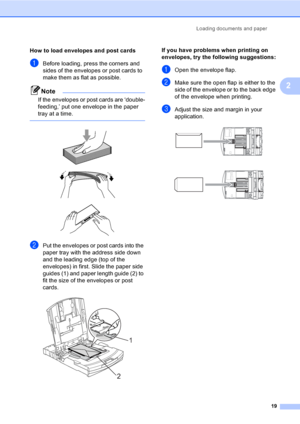 Page 27Loading documents and paper
19
2
How to load envelopes and post cards2
aBefore loading, press the corners and 
sides of the envelopes or post cards to 
make them as flat as possible.
Note
If the envelopes or post cards are ‘double-
feeding,’ put one envelope in the paper 
tray at a time.
 
 
 
 
bPut the envelopes or post cards into the 
paper tray with the address side down 
and the leading edge (top of the 
envelopes) in first. Slide the paper side 
guides (1) and paper length guide (2) to 
fit the...