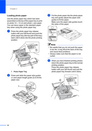 Page 28Chapter 2
20
Loading photo paper2
Use the photo paper tray which has been 
assembled on the top of the paper tray to print 
on photo 10×15 cm and photo L size paper. 
You can leave paper in the standard paper 
tray when using the photo paper tray.
aPress the photo paper tray release 
button with your left thumb and push the 
photo paper tray (the top part of the tray) 
back until it clicks into the photo printing 
position.
 
1 Photo Paper Tray
bPress and slide the paper side guides 
(1) and paper length...