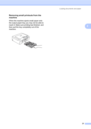 Page 29Loading documents and paper
21
2
Removing small printouts from the 
machine
2
When the machine ejects small paper onto 
the output paper tray you may not be able to 
reach it. Make sure printing has finished, and 
then pull the tray completely out of the 
machine. 
 
 