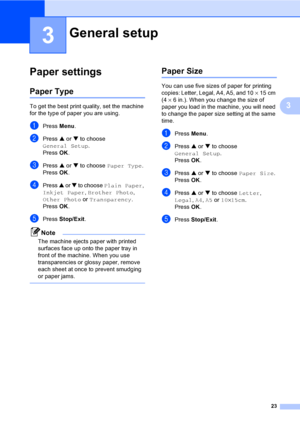 Page 3123
3
3
Paper settings3
Paper Type3
To get the best print quality, set the machine 
for the type of paper you are using.
aPress Menu.
bPress a or b to choose 
General Setup.
Press OK.
cPress a or b to choose Paper Type.
Press OK.
dPress a or b to choose Plain Paper, 
Inkjet Paper, Brother Photo, 
Other Photo or Transparency.
Press OK.
ePress Stop/Exit.
Note
The machine ejects paper with printed 
surfaces face up onto the paper tray in 
front of the machine. When you use 
transparencies or glossy paper,...