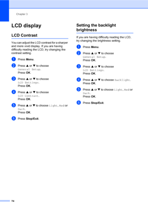 Page 32Chapter 3
24
LCD display3
LCD Contrast3
You can adjust the LCD contrast for a sharper 
and more vivid display. If you are having 
difficulty reading the LCD, try changing the 
contrast setting.
aPress Menu.
bPress a or b to choose 
General Setup.
Press OK.
cPress a or b to choose 
LCD Settings.
Press OK.
dPress a or b to choose 
LCD Contrast.
Press OK.
ePress a or b to choose Light, Med or 
Dark.
Press OK.
fPress Stop/Exit.
Setting the backlight 
brightness3
If you are having difficulty reading the LCD,...