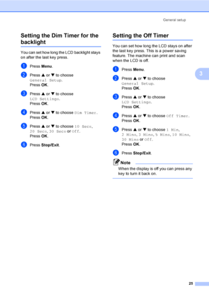 Page 33General setup
25
3 Setting the Dim Timer for the 
backlight 3
You can set how long the LCD backlight stays 
on after the last key press.
aPress Menu.
bPress a or b to choose 
General Setup.
Press OK.
cPress a or b to choose 
LCD Settings.
Press OK.
dPress a or b to choose Dim Timer.
Press OK.
ePress a or b to choose 10 Secs, 
20 Secs, 30 Secs or Off.
Press OK.
fPress Stop/Exit.
Setting the Off Timer3
You can set how long the LCD stays on after 
the last key press. This is a power saving 
feature. The...