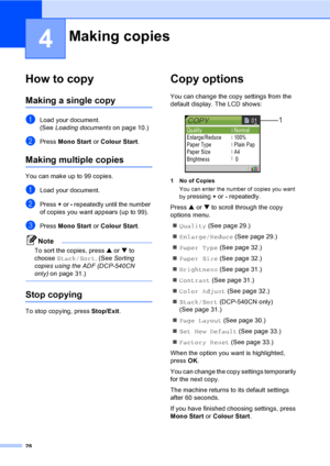 Page 3628
4
How to copy4
Making a single copy4
aLoad your document.
(See Loading documentson page 10.)
bPress Mono Start or Colour Start.
Making multiple copies4
You can make up to 99 copies.
aLoad your document.
bPress + or - repeatedly until the number 
of copies you want appears (up to 99).
cPress Mono Start or Colour Start.
Note
To sort the copies, press a or b to 
choose Stack/Sort. (See Sorting 
copies using the ADF (DCP-540CN 
only)on page 31.)
 
Stop copying4
To stop copying, press Stop/Exit.
Copy...