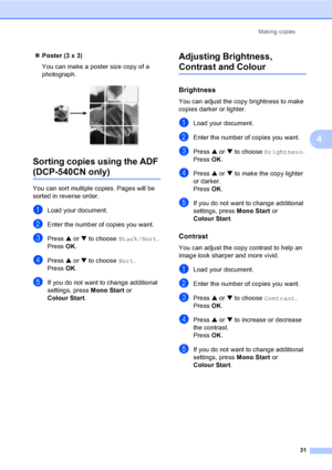 Page 39Making copies
31
4
„Poster (3 x 3)
You can make a poster size copy of a 
photograph.
 
Sorting copies using the ADF 
(DCP-540CN only)4
You can sort multiple copies. Pages will be 
sorted in reverse order.
aLoad your document.
bEnter the number of copies you want.
cPress a or b to choose Stack/Sort.
Press OK.
dPress a or b to choose Sort.
Press OK.
eIf you do not want to change additional 
settings, press Mono Start or 
Colour Start.
Adjusting Brightness, 
Contrast and Colour4
Brightness4
You can adjust...