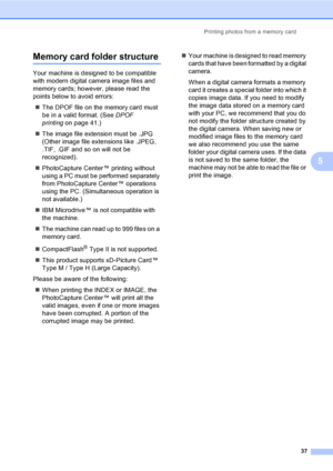 Page 45Printing photos from a memory card
37
5
Memory card folder structure5
Your machine is designed to be compatible 
with modern digital camera image files and 
memory cards; however, please read the 
points below to avoid errors:
„The DPOF file on the memory card must 
be in a valid format. (See DPOF 
printingon page 41.)
„The image file extension must be .JPG 
(Other image file extensions like .JPEG, 
.TIF, .GIF and so on will not be 
recognized).
„PhotoCapture Center™ printing without 
using a PC must be...