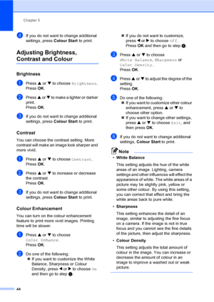Page 52Chapter 5
44
dIf you do not want to change additional 
settings, press Colour Start to print. 
Adjusting Brightness, 
Contrast and Colour5
Brightness5
aPress a or b to choose Brightness.
Press OK.
bPress a or b to make a lighter or darker 
print.
Press OK.
cIf you do not want to change additional 
settings, press Colour Start to print. 
Contrast5
You can choose the contrast setting. More 
contrast will make an image look sharper and 
more vivid.
aPress a or b to choose Contrast.
Press OK.
bPress a or b...