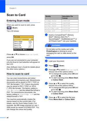 Page 54Chapter 5
46
Scan to Card 5
Entering Scan mode5
When you want to scan to card, press 
(Scan).
The LCD shows:
 
Press a or b to choose Scan to Card.
press OK.
If you are not connected to your computer 
only the Scan to Card selection will appear on 
the LCD.
(See Software User’s Guide for details about 
the other menu options.)
How to scan to card5
You can scan monochrome and colour 
documents into a memory card. Monochrome 
documents will be stored in PDF (*.PDF) or 
TIFF file formats (*.TIF). Colour...