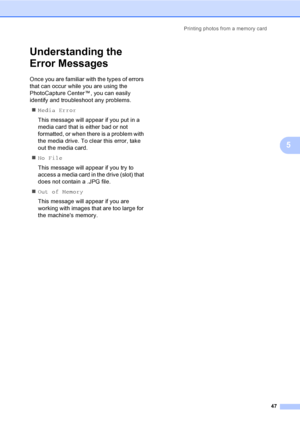 Page 55Printing photos from a memory card
47
5
Understanding the 
Error Messages
5
Once you are familiar with the types of errors 
that can occur while you are using the 
PhotoCapture Center™, you can easily 
identify and troubleshoot any problems.
„Media Error
This message will appear if you put in a 
media card that is either bad or not 
formatted, or when there is a problem with 
the media drive. To clear this error, take 
out the media card.
„No File
This message will appear if you try to 
access a media...