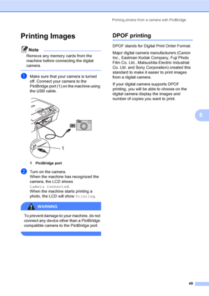 Page 57Printing photos from a camera with PictBridge
49
6
Printing Images6
Note
Remove any memory cards from the 
machine before connecting the digital 
camera.
 
aMake sure that your camera is turned 
off. Connect your camera to the 
PictBridge port (1) on the machine using 
the USB cable.
 
1 PictBridge port
bTurn on the camera.
When the machine has recognized the 
camera, the LCD shows 
Camera Connected.
When the machine starts printing a 
photo, the LCD will show Printing.
WARNING 
To prevent damage to your...