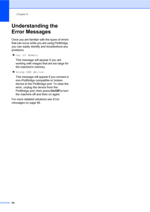 Page 58Chapter 6
50
Understanding the 
Error Messages
6
Once you are familiar with the types of errors 
that can occur while you are using PictBridge, 
you can easily identify and troubleshoot any 
problems.
„Out of Memory
This message will appear if you are 
working with images that are too large for 
the machines memory.
„Wrong USB device
This message will appear if you connect a 
non-PictBridge compatible or broken 
device to the PictBridge port. To clear the 
error, unplug the device from the 
PictBridge...