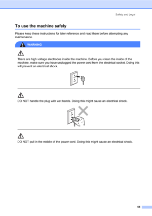 Page 63Safety and Legal
55
To use the machine safelyA
Please keep these instructions for later reference and read them before attempting any 
maintenance.
WARNING 
There are high voltage electrodes inside the machine. Before you clean the inside of the 
machine, make sure you have unplugged the power cord from the electrical socket. Doing this 
will prevent an electrical shock.
 
 
 
DO NOT handle the plug with wet hands. Doing this might cause an electrical shock.
 
 
 
DO NOT pull in the middle of the power...