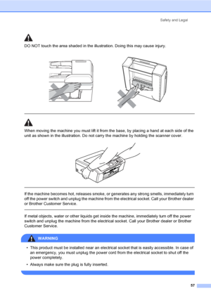 Page 65Safety and Legal
57
DO NOT touch the area shaded in the illustration. Doing this may cause injury.
  
When moving the machine you must lift it from the base, by placing a hand at each side of the 
unit as shown in the illustration. Do not carry the machine by holding the scanner cover.
 
 
 
If the machine becomes hot, releases smoke, or generates any strong smells, immediately turn 
off the power switch and unplug the machine from the electrical socket. Call your Brother dealer 
or Brother Customer...