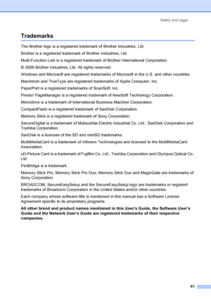 Page 69Safety and Legal
61
TrademarksA
The Brother logo is a registered trademark of Brother Industries, Ltd.
Brother is a registered trademark of Brother Industries, Ltd.
Multi-Function Link is a registered trademark of Brother International Corporation.
© 2006 Brother Industries, Ltd. All rights reserved.
Windows and Microsoft are registered trademarks of Microsoft in the U.S. and other countries.
Macintosh and TrueType are registered trademarks of Apple Computer, Inc.
PaperPort is a registered trademarks of...