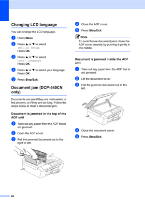 Page 7668
Changing LCD languageB
You can change the LCD language.
aPress Menu
bPress a or b to select 
Initial Setup.
Press OK.
cPress a or b to select 
Local Language.
Press OK.
dPress a or b to select your language.
Press OK.
ePress Stop/Exit.
Document jam (DCP-540CN 
only)B
Documents can jam if they are not inserted or 
fed properly, or if they are too long. Follow the 
steps below to clear a document jam.
Document is jammed in the top of the 
ADF unit
B
aTake out any paper from the ADF that is 
not jammed....