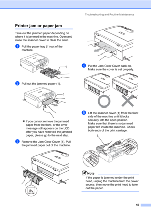 Page 77Troubleshooting and Routine Maintenance
69
Printer jam or paper jamB
Take out the jammed paper depending on 
where it is jammed in the machine. Open and 
close the scanner cover to clear the error.
aPull the paper tray (1) out of the 
machine.
 
bPull out the jammed paper (1). 
„If you cannot remove the jammed 
paper from the front, or the error 
message still appears on the LCD 
after you have removed the jammed 
paper, please go to the next step.
cRemove the Jam Clear Cover (1). Pull 
the jammed paper...