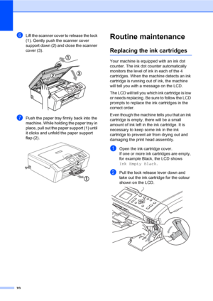 Page 7870
fLift the scanner cover to release the lock 
(1). Gently push the scanner cover 
support down (2) and close the scanner 
cover (3).
 
gPush the paper tray firmly back into the 
machine. While holding the paper tray in 
place, pull out the paper support (1) until 
it clicks and unfold the paper support 
flap (2).
 
Routine maintenanceB
Replacing the ink cartridgesB
Your machine is equipped with an ink dot 
counter. The ink dot counter automatically 
monitors the level of ink in each of the 4...