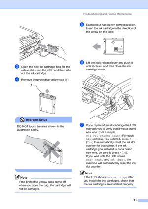 Page 79Troubleshooting and Routine Maintenance
71
 
cOpen the new ink cartridge bag for the 
colour shown on the LCD, and then take 
out the ink cartridge.
dRemove the protective yellow cap (1). 
Improper Setup 
DO NOT touch the area shown in the 
illustration below.
 
 
Note
If the protective yellow caps come off 
when you open the bag, the cartridge will 
not be damaged.
 
eEach colour has its own correct position. 
Insert the ink cartridge in the direction of 
the arrow on the label.
 
fLift the lock release...