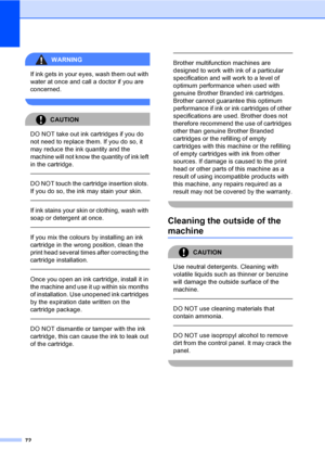 Page 8072
WARNING 
If ink gets in your eyes, wash them out with 
water at once and call a doctor if you are 
concerned.
 
CAUTION 
DO NOT take out ink cartridges if you do 
not need to replace them. If you do so, it 
may reduce the ink quantity and the 
machine will not know the quantity of ink left 
in the cartridge.
  
DO NOT touch the cartridge insertion slots. 
If you do so, the ink may stain your skin.
  
If ink stains your skin or clothing, wash with 
soap or detergent at once. 
  
If you mix the colours...