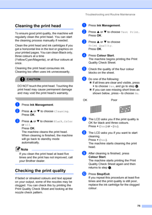 Page 83Troubleshooting and Routine Maintenance
75
Cleaning the print headB
To ensure good print quality, the machine will 
regularly clean the print head. You can start 
the cleaning process manually if needed.
Clean the print head and ink cartridges if you 
get a horizontal line in the text or graphics on 
your printed pages. You can clean Black only, 
three colours at a time 
(Yellow/Cyan/Magenta), or all four colours at 
once.
Cleaning the print head consumes ink. 
Cleaning too often uses ink unnecessarily....